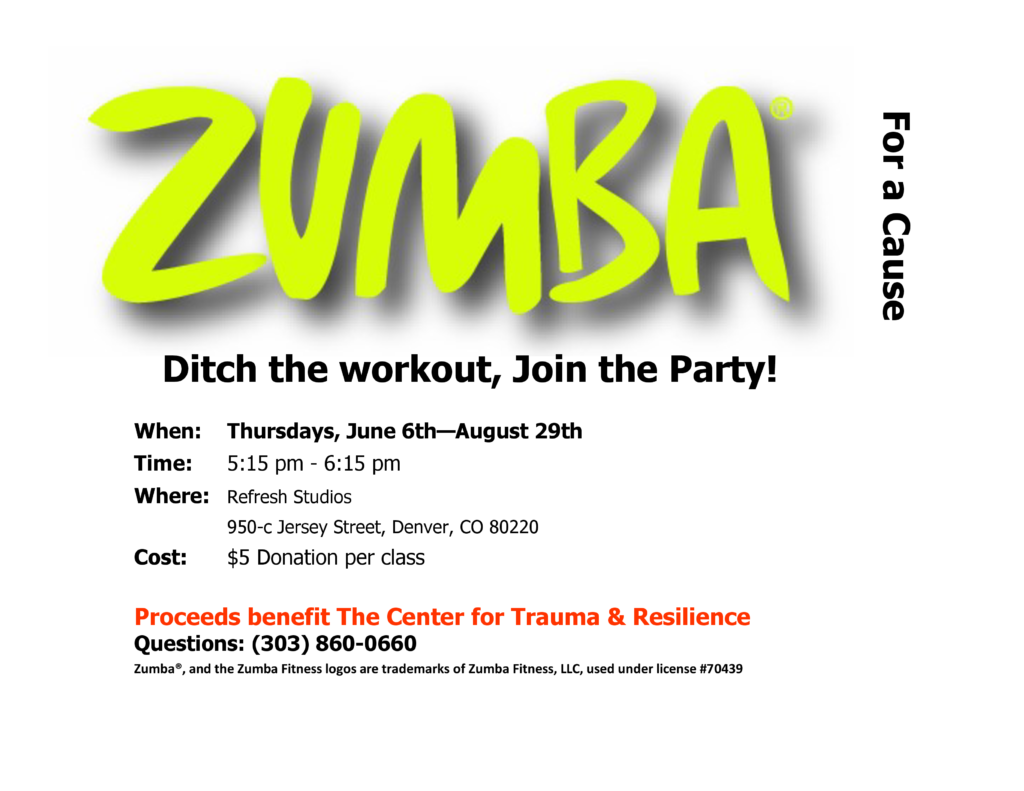 Zumba for a Cause flyer. When -Thursdays, June 6th to August 29th. Time - 5:15 pm - 6:15 pm. Where - Refresh Studios, 950-c Jersey Street, Denver, CO 80220. Cost - $5 donation per class. Proceeds benefit The Center for Trauma & Resilience. Questions: (303) 860-0660.